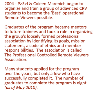2004 - P>S>I & Coleen Marenich began to organize and train a group of adavnced CRV students to become the ‘Best’ operational Remote Viewers possible. Graduates of the program became mentors to future trainees and took a role in organizing the group's loosely formed professional association by identifying its goals, mission statement, a code of ethics and member responsibilities. The association is called The Professional Controlled Remote Viewers Association. Many students applied for the program over the years, but only a few who have successfully completed it. The number of graduates to complete the program is eight. (as of May 2010).