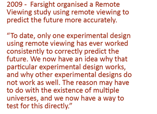 2009 -  Farsight organised a Remote Viewing study using remote viewing to predict the future more accurately. “To date, only one experimental design using remote viewing has ever worked consistently to correctly predict the future. We now have an idea why that particular experimental design works, and why other experimental designs do not work as well. The reason may have to do with the existence of multiple universes, and we now have a way to test for this directly.”