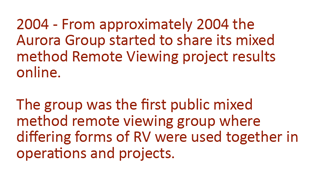 2004 - From approximately 2004 the Aurora Group started to share its mixed method Remote Viewing project results online. The group was the first public mixed method remote viewing group where differing forms of RV were used together in operations and projects. 